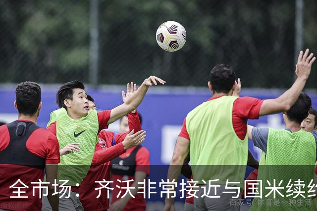 全市场：齐沃非常接近与国米续约，有可能今天就签约并官宣