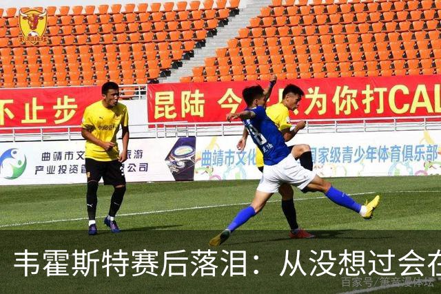 韦霍斯特赛后落泪：从没想过会在今天回家，这是我最后的机会了