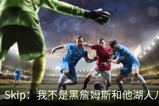 Skip：我不是黑詹姆斯&他湖人八年表现平庸 我最多只能给他打C