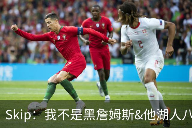 Skip：我不是黑詹姆斯&他湖人八年表现平庸 我最多只能给他打C